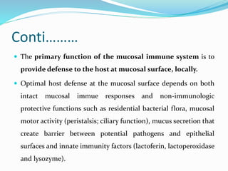 Conti………
 The primary function of the mucosal immune system is to
provide defense to the host at mucosal surface, locally.
 Optimal host defense at the mucosal surface depends on both
intact mucosal immue responses and non-immunologic
protective functions such as residential bacterial flora, mucosal
motor activity (peristalsis; ciliary function), mucus secretion that
create barrier between potential pathogens and epithelial
surfaces and innate immunity factors (lactoferin, lactoperoxidase
and lysozyme).
 