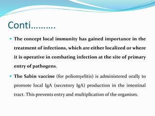 Conti……….
 The concept local immunity has gained importance in the
treatment of infections, which are either localized or where
it is operative in combating infection at the site of primary
entry of pathogens.
 The Sabin vaccine (for poliomyelitis) is administered orally to
promote local IgA (secretory IgA) production in the intestinal
tract. This prevents entry and multiplication of the organism.
 
