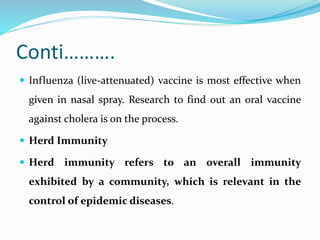 Conti……….
 Influenza (live-attenuated) vaccine is most effective when
given in nasal spray. Research to find out an oral vaccine
against cholera is on the process.
 Herd Immunity
 Herd immunity refers to an overall immunity
exhibited by a community, which is relevant in the
control of epidemic diseases.
 