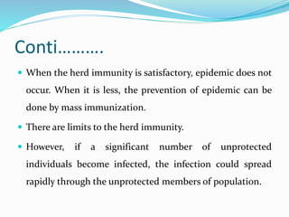 Conti……….
 When the herd immunity is satisfactory, epidemic does not
occur. When it is less, the prevention of epidemic can be
done by mass immunization.
 There are limits to the herd immunity.
 However, if a significant number of unprotected
individuals become infected, the infection could spread
rapidly through the unprotected members of population.
 
