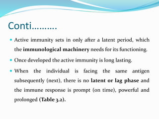 Conti……….
 Active immunity sets in only after a latent period, which
the immunological machinery needs for its functioning.
 Once developed the active immunity is long lasting.
 When the individual is facing the same antigen
subsequently (next), there is no latent or lag phase and
the immune response is prompt (on time), powerful and
prolonged (Table 3.2).
 
