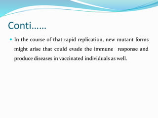 Conti……
 In the course of that rapid replication, new mutant forms
might arise that could evade the immune response and
produce diseases in vaccinated individuals as well.
 