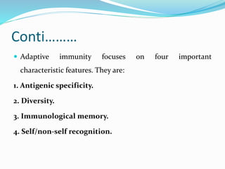 Conti………
 Adaptive immunity focuses on four important
characteristic features. They are:
1. Antigenic specificity.
2. Diversity.
3. Immunological memory.
4. Self/non-self recognition.
 