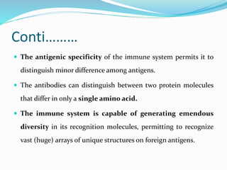 Conti………
 The antigenic specificity of the immune system permits it to
distinguish minor difference among antigens.
 The antibodies can distinguish between two protein molecules
that differ in only a single amino acid.
 The immune system is capable of generating emendous
diversity in its recognition molecules, permitting to recognize
vast (huge) arrays of unique structures on foreign antigens.
 