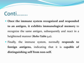 Conti……..
 Once the immune system recognized and responded
to an antigen, it exhibits immunological memory to
recognize the same antigen, subsequently and react in a
heightened manner (Refer Table 3.2).
 Finally, the immune system, normally responds to
foreign antigens, indicating that it is capable of
distinguishing self from non-self.
 