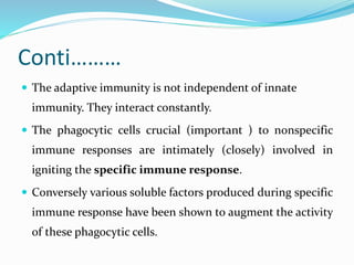 Conti………
 The adaptive immunity is not independent of innate
immunity. They interact constantly.
 The phagocytic cells crucial (important ) to nonspecific
immune responses are intimately (closely) involved in
igniting the specific immune response.
 Conversely various soluble factors produced during specific
immune response have been shown to augment the activity
of these phagocytic cells.
 
