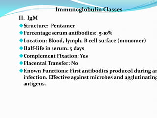 Immunoglobulin Classes
II. IgM
Structure: Pentamer
Percentage serum antibodies: 5-10%
Location: Blood, lymph, B cell surface (monomer)
Half-life in serum: 5 days
Complement Fixation: Yes
Placental Transfer: No
Known Functions: First antibodies produced during an
infection. Effective against microbes and agglutinating
antigens.
 