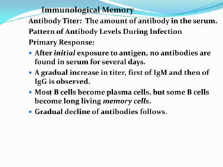 Immunological Memory
Antibody Titer: The amount of antibody in the serum.
Pattern of Antibody Levels During Infection
Primary Response:
 After initial exposure to antigen, no antibodies are
found in serum for several days.
 A gradual increase in titer, first of IgM and then of
IgG is observed.
 Most B cells become plasma cells, but some B cells
become long living memory cells.
 Gradual decline of antibodies follows.
 