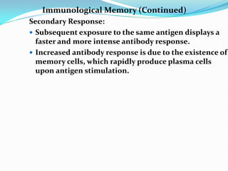 Immunological Memory (Continued)
Secondary Response:
 Subsequent exposure to the same antigen displays a
faster and more intense antibody response.
 Increased antibody response is due to the existence of
memory cells, which rapidly produce plasma cells
upon antigen stimulation.
 