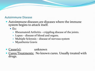 Autoimmune Disease
 Autoimmune diseases are diseases where the immune
system begins to attack itself.
 Ex:
 Rheumatoid Arthritis – crippling disease of the joints.
 Lupus – disease of blood and organs.
 Multiple Sclerosis – disease of nervous system
 Myasthenia Gravis
 Cause(s): unknown
 Cures/Treatments: No known cures. Usually treated with
drugs.
 