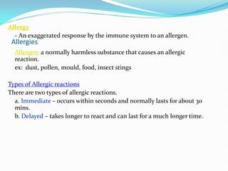 Allergies
Allergy
- An exaggerated response by the immune system to an allergen.
Allergen: a normally harmless substance that causes an allergic
reaction.
ex: dust, pollen, mould, food, insect stings
Types of Allergic reactions
There are two types of allergic reactions.
a. Immediate – occurs within seconds and normally lasts for about 30
mins.
b. Delayed – takes longer to react and can last for a much longer time.
 