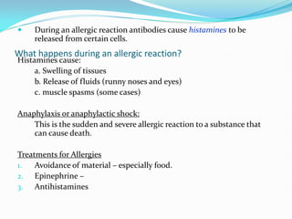 What happens during an allergic reaction?
 During an allergic reaction antibodies cause histamines to be
released from certain cells.
Histamines cause:
a. Swelling of tissues
b. Release of fluids (runny noses and eyes)
c. muscle spasms (some cases)
Anaphylaxis or anaphylactic shock:
This is the sudden and severe allergic reaction to a substance that
can cause death.
Treatments for Allergies
1. Avoidance of material – especially food.
2. Epinephrine –
3. Antihistamines
 