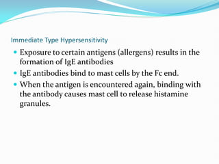 Immediate Type Hypersensitivity
 Exposure to certain antigens (allergens) results in the
formation of IgE antibodies
 IgE antibodies bind to mast cells by the Fc end.
 When the antigen is encountered again, binding with
the antibody causes mast cell to release histamine
granules.
 