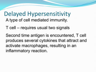 Delayed Hypersensitivity
A type of cell mediated immunity.
T cell – requires usual two signals
Second time antigen is encountered, T cell
produces several cytokines that attract and
activate macrophages, resulting in an
inflammatory reaction.
 