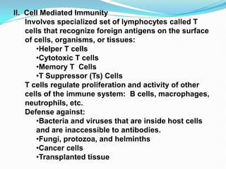 II. Cell Mediated Immunity
Involves specialized set of lymphocytes called T
cells that recognize foreign antigens on the surface
of cells, organisms, or tissues:
•Helper T cells
•Cytotoxic T cells
•Memory T Cells
•T Suppressor (Ts) Cells
T cells regulate proliferation and activity of other
cells of the immune system: B cells, macrophages,
neutrophils, etc.
Defense against:
•Bacteria and viruses that are inside host cells
and are inaccessible to antibodies.
•Fungi, protozoa, and helminths
•Cancer cells
•Transplanted tissue
 
