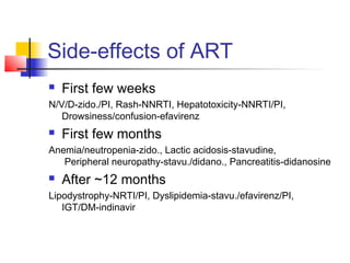 Side-effects of ART
 First few weeks
N/V/D-zido./PI, Rash-NNRTI, Hepatotoxicity-NNRTI/PI,
Drowsiness/confusion-efavirenz
 First few months
Anemia/neutropenia-zido., Lactic acidosis-stavudine,
Peripheral neuropathy-stavu./didano., Pancreatitis-didanosine
 After ~12 months
Lipodystrophy-NRTI/PI, Dyslipidemia-stavu./efavirenz/PI,
IGT/DM-indinavir
 