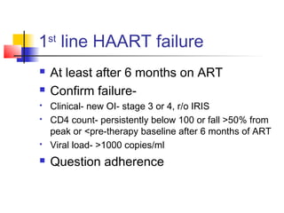 1st
line HAART failure
 At least after 6 months on ART
 Confirm failure-
 Clinical- new OI- stage 3 or 4, r/o IRIS
 CD4 count- persistently below 100 or fall >50% from
peak or <pre-therapy baseline after 6 months of ART
 Viral load- >1000 copies/ml
 Question adherence
 