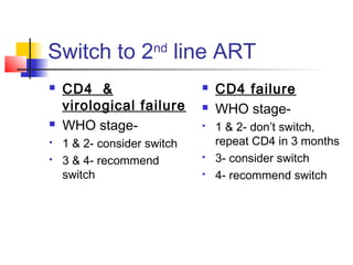 Switch to 2nd
line ART
 CD4 &
virological failure
 WHO stage-
 1 & 2- consider switch
 3 & 4- recommend
switch
 CD4 failure
 WHO stage-
 1 & 2- don’t switch,
repeat CD4 in 3 months
 3- consider switch
 4- recommend switch
 