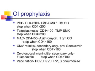 OI prophylaxis
 PCP- CD4<200- TMP-SMX 1 DS OD
stop when CD4>200
 Toxoplasmosis- CD4<100- TMP-SMX
stop when CD4>200
 MAC- CD4<50- Azithromycin, 1 gm OD
stop when CD4>100
 CMV retinitis- secondary only- oral Ganciclovir
stop when CD4>100
 Cryptococcal meningitis- secondary only-
Fluconazole stop when CD4>100
 Vaccination- HBV, HZV, HPV, S.pneumoniae
 