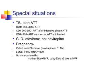 Special situations
 TB- start ATT
 CD4>350- defer ART
 CD4 200-350- ART after intensive phase ATT
 CD4<200- ART as soon as ATT is tolerated
 CLD- efavirenz, not nevirapine
 Pregnancy-
 Zido+Lami+Efavirenz (Nevirapine in 1st
TM)
 LSCS- if HIV-RNA>1000
 No ante-partum Rx-
mother-Zido+NVP, baby-Zido x6 wks ± NVP
 