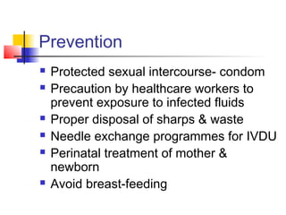 Prevention
 Protected sexual intercourse- condom
 Precaution by healthcare workers to
prevent exposure to infected fluids
 Proper disposal of sharps & waste
 Needle exchange programmes for IVDU
 Perinatal treatment of mother &
newborn
 Avoid breast-feeding
 