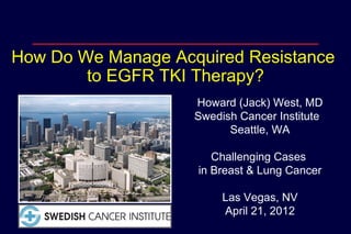 How Do We Manage Acquired Resistance
        to EGFR TKI Therapy?
                    Howard (Jack) West, MD
                    Swedish Cancer Institute
                          Seattle, WA

                       Challenging Cases
                    in Breast & Lung Cancer

                         Las Vegas, NV
                         April 21, 2012
 