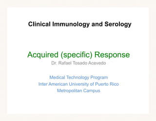 Clinical Immunology and Serology
Acquired (specific) Response
Dr. Rafael Tosado Acevedo
Medical Technology Program
Inter American University of Puerto Rico
Metropolitan Campus
 
