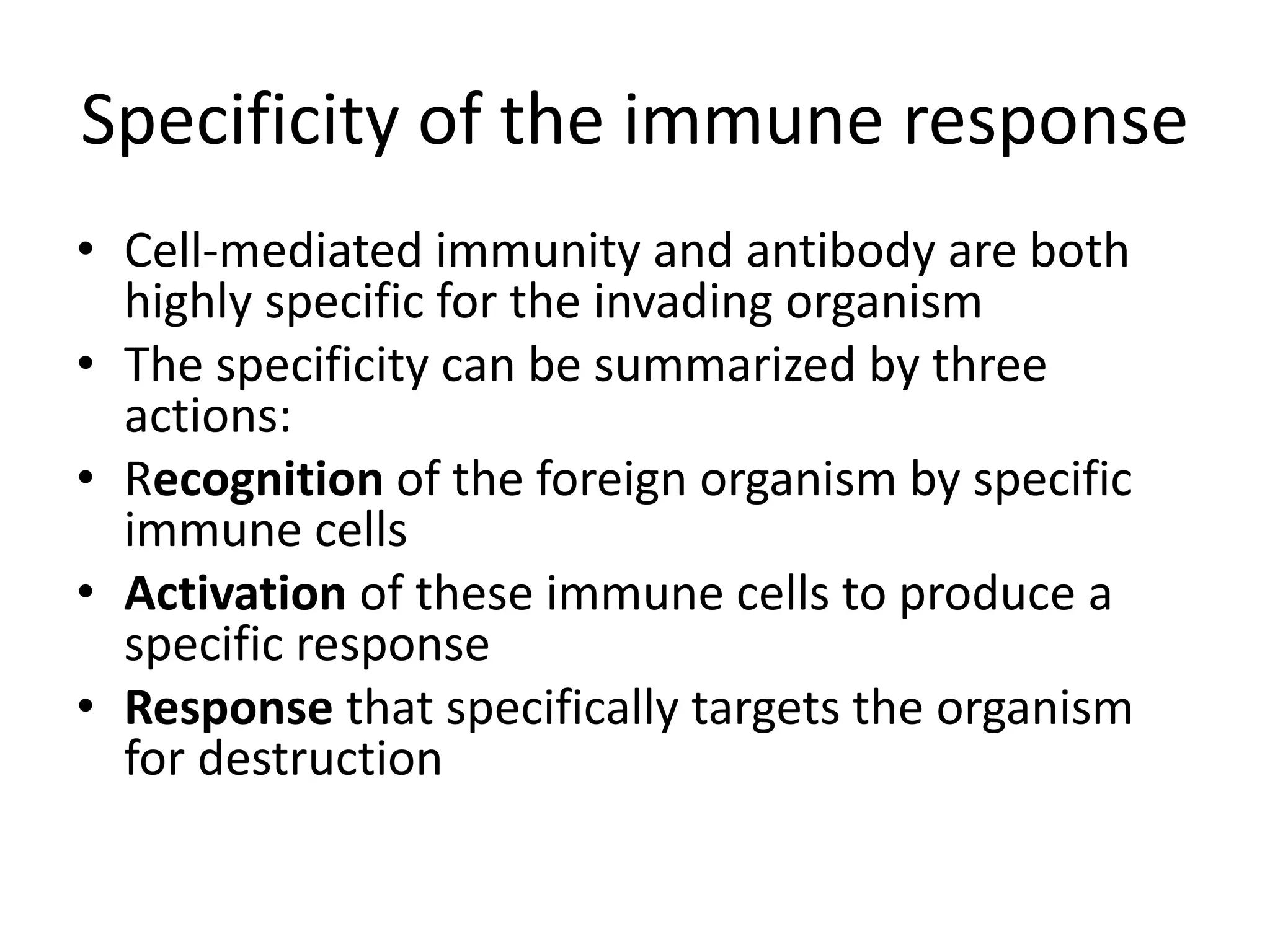 Specificity of the immune response
• Cell-mediated immunity and antibody are both
highly specific for the invading organism
• The specificity can be summarized by three
actions:
• Recognition of the foreign organism by specific
immune cells
• Activation of these immune cells to produce a
specific response
• Response that specifically targets the organism
for destruction
 