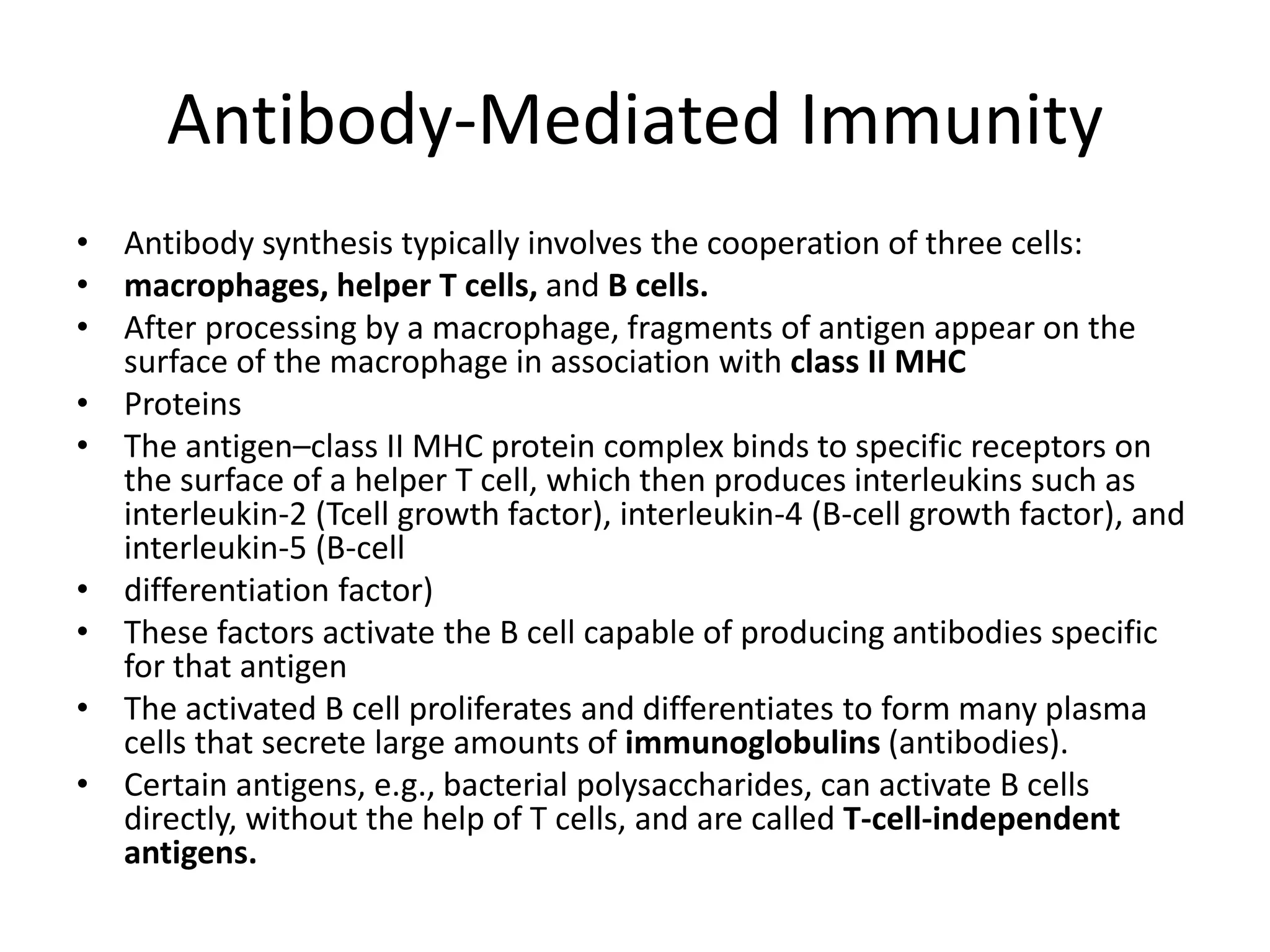 Antibody-Mediated Immunity
• Antibody synthesis typically involves the cooperation of three cells:
• macrophages, helper T cells, and B cells.
• After processing by a macrophage, fragments of antigen appear on the
surface of the macrophage in association with class II MHC
• Proteins
• The antigen–class II MHC protein complex binds to specific receptors on
the surface of a helper T cell, which then produces interleukins such as
interleukin-2 (Tcell growth factor), interleukin-4 (B-cell growth factor), and
interleukin-5 (B-cell
• differentiation factor)
• These factors activate the B cell capable of producing antibodies specific
for that antigen
• The activated B cell proliferates and differentiates to form many plasma
cells that secrete large amounts of immunoglobulins (antibodies).
• Certain antigens, e.g., bacterial polysaccharides, can activate B cells
directly, without the help of T cells, and are called T-cell-independent
antigens.
 