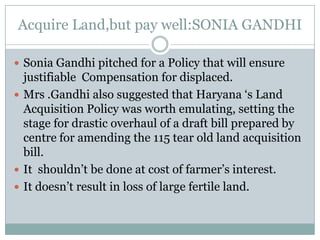 Acquire Land,but pay well:SONIA GANDHI  Sonia Gandhi pitched for a Policy that will ensure justifiable  Compensation for displaced. Mrs .Gandhi also suggested that Haryana ‘s Land Acquisition Policy was worth emulating, setting the stage for drastic overhaul of a draft bill prepared by centre for amending the 115 tear old land acquisition bill. It  shouldn’t be done at cost of farmer’s interest. It doesn’t result in loss of large fertile land. 
