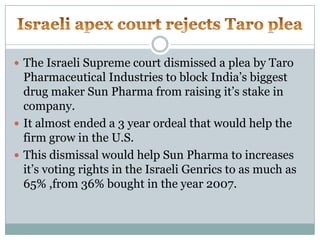 Israeli apex court rejects Taro pleaThe Israeli Supreme court dismissed a plea by Taro Pharmaceutical Industries to block India’s biggest drug maker Sun Pharma from raising it’s stake in company.It almost ended a 3 year ordeal that would help the firm grow in the U.S.This dismissal would help Sun Pharma to increases it’s voting rights in the Israeli Genrics to as much as 65% ,from 36% bought in the year 2007.