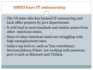          OHIO bars IT outsourcing			The US state ohio has banned IT outsourcing and back office projects by govt departments.It cold lead to more backlash and similar action from other  American states.Most of other American states are struggling with high unemployment rates.India’s top tech co. such as Tata consultancy Services,Infosys,Wipro  are working with american govt.’s such as Missouri and Virfinia.