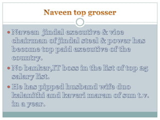 Naveen top grosser Naveenjindal executive & vice chairman of jindal steel & power has become top paid executive of the country.No banker,IT boss in the list of top 25 salary list.He has pipped husband wife duo kalanithi and kaverimaran of sun t.v. in a year.