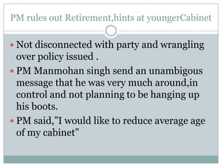 PM rules out Retirement,hints at youngerCabinetNot disconnected with party and wrangling over policy issued .PM Manmohansingh send an unambigous message that he was very much around,in control and not planning to be hanging up his boots.PM said,”I would like to reduce average age of my cabinet”