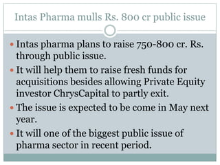 IntasPharma mulls Rs. 800 cr public issueIntaspharma plans to raise 750-800 cr. Rs. through public issue.It will help them to raise fresh funds for acquisitions besides allowing Private Equity investor ChrysCapital to partly exit.The issue is expected to be come in May next year.It will one of the biggest public issue of pharma sector in recent period.