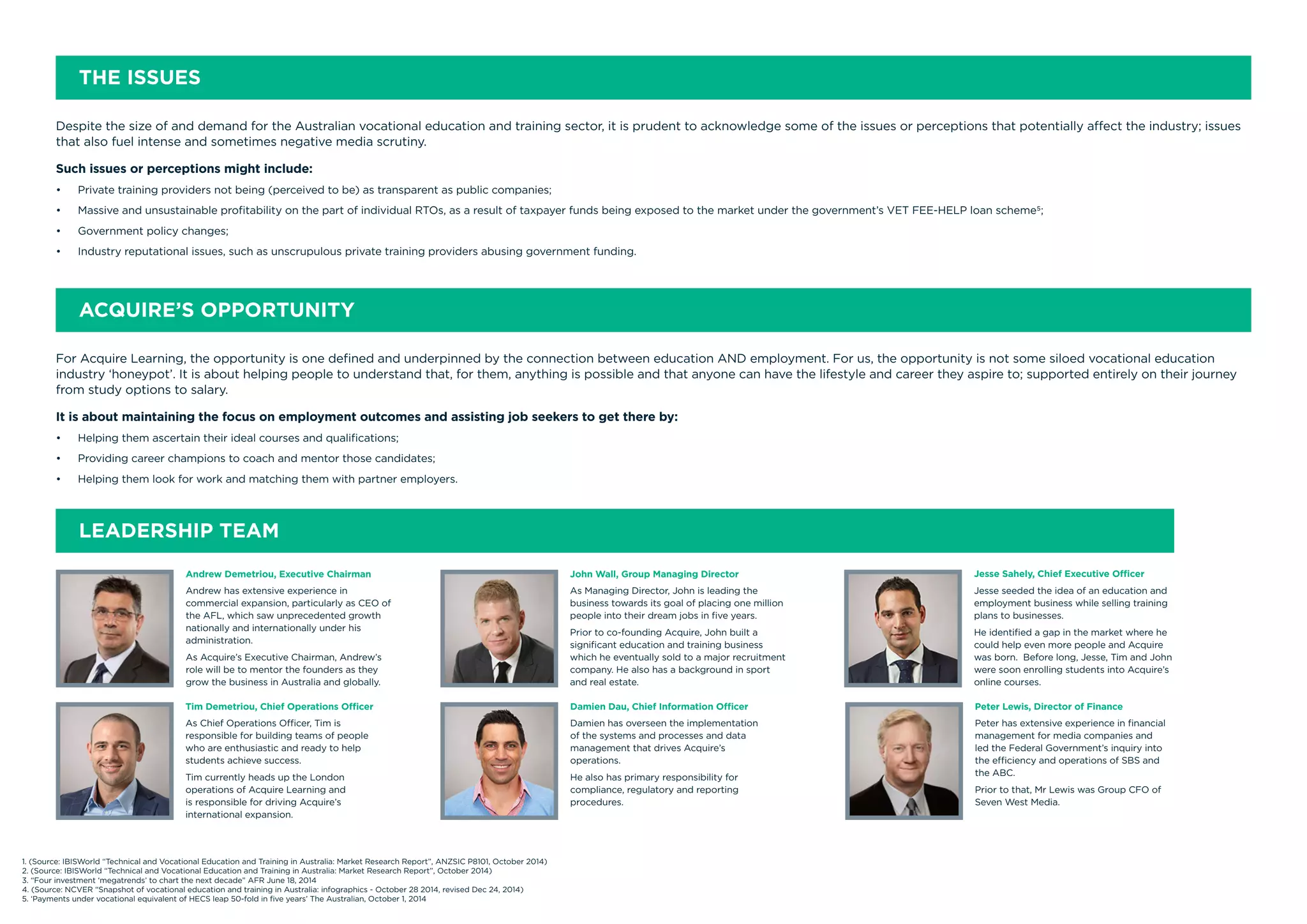 Despite the size of and demand for the Australian vocational education and training sector, it is prudent to acknowledge some of the issues or perceptions that potentially affect the industry; issues
that also fuel intense and sometimes negative media scrutiny.
Such issues or perceptions might include:
•	 Private training providers not being (perceived to be) as transparent as public companies;
•	 Massive and unsustainable profitability on the part of individual RTOs, as a result of taxpayer funds being exposed to the market under the government’s VET FEE-HELP loan scheme5;
•	 Government policy changes;
•	 Industry reputational issues, such as unscrupulous private training providers abusing government funding.
THE ISSUES
For Acquire Learning, the opportunity is one defined and underpinned by the connection between education AND employment. For us, the opportunity is not some siloed vocational education
industry ‘honeypot’. It is about helping people to understand that, for them, anything is possible and that anyone can have the lifestyle and career they aspire to; supported entirely on their journey
from study options to salary.
It is about maintaining the focus on employment outcomes and assisting job seekers to get there by:
•	 Helping them ascertain their ideal courses and qualifications;
•	 Providing career champions to coach and mentor those candidates;
•	 Helping them look for work and matching them with partner employers.
ACQUIRE’S OPPORTUNITY
LEADERSHIP TEAM
Andrew Demetriou, Executive Chairman
Andrew has extensive experience in
commercial expansion, particularly as CEO of
the AFL, which saw unprecedented growth
nationally and internationally under his
administration.
As Acquire’s Executive Chairman, Andrew’s
role will be to mentor the founders as they
grow the business in Australia and globally.
John Wall, Group Managing Director
As Managing Director, John is leading the
business towards its goal of placing one million
people into their dream jobs in five years.
Prior to co-founding Acquire, John built a
significant education and training business
which he eventually sold to a major recruitment
company. He also has a background in sport
and real estate.
Jesse Sahely, Chief Executive Officer
Jesse seeded the idea of an education and
employment business while selling training
plans to businesses.
He identified a gap in the market where he
could help even more people and Acquire
was born. Before long, Jesse, Tim and John
were soon enrolling students into Acquire’s
online courses.
Tim Demetriou, Chief Operations Officer
As Chief Operations Officer, Tim is
responsible for building teams of people
who are enthusiastic and ready to help
students achieve success.
Tim currently heads up the London
operations of Acquire Learning and
is responsible for driving Acquire’s
international expansion.
Damien Dau, Chief Information Officer
Damien has overseen the implementation
of the systems and processes and data
management that drives Acquire’s
operations.
He also has primary responsibility for
compliance, regulatory and reporting
procedures.
Peter Lewis, Director of Finance
Peter has extensive experience in financial
management for media companies and
led the Federal Government’s inquiry into
the efficiency and operations of SBS and
the ABC.
Prior to that, Mr Lewis was Group CFO of
Seven West Media.
1. (Source: IBISWorld “Technical and Vocational Education and Training in Australia: Market Research Report”, ANZSIC P8101, October 2014)
2. (Source: IBISWorld “Technical and Vocational Education and Training in Australia: Market Research Report”, October 2014)
3. “Four investment ‘megatrends’ to chart the next decade” AFR June 18, 2014
4. (Source: NCVER “Snapshot of vocational education and training in Australia: infographics - October 28 2014, revised Dec 24, 2014)
5. ‘Payments under vocational equivalent of HECS leap 50-fold in five years’ The Australian, October 1, 2014
 