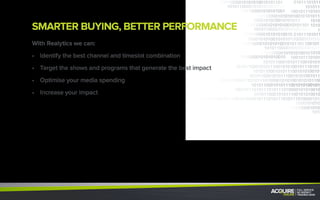 REALYTICS - THE GOOGLE ANALYTICS OF TV
We can track and analyze your campaigns performance
instantly and implement changes within minutes.
•	 The number of incremental “TV Visitors”
•	 Lead & Customer acuisitions
•	 Number of existing customer reactivations
•	 Cost per visitor
•	 Cost per acquisition
•	 Cost per conversion
•	 30 days post campaign data
For each ad, you will have: Over time we’ll give you:
Over extended period of time our indicators help you
to optimize your ROI and maximize your impact.
IMMEDIATE
IMPACT ANALYSIS
DELAYED
IMPACT ANALYSIS
 