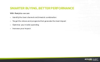 SMARTER BUYING, BETTER PERFORMANCE
With Realytics we can:
•	 Identify the best channel and timeslot combination
•	 Target the shows and programs that generate the best impact
•	 Optimise your media spending
•	 Increase your impact
 