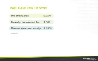 RATE CARD FOR TV SYNC
One off setup fee:	 $3,500
Campaign management fee:	$1,500
Minimum spend per campaign:	$10,000
Excludes GST
 
