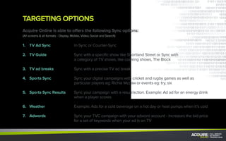 TARGETING OPTIONS
Acquire Online is able to offer the following Sync options:
(All screens & all formats - Display, Mobile, Video, Social and Search)
In-Sync or Counter-Sync
Sync with a specific show like Shortland Street or Sync with
a category of TV shows, like cooking shows, The Block
Sync with a precise TV ad break
Sync your digital campaigns with cricket and rugby games as well as
particular players eg: Richie Mccaw or events eg: try, six
Sync your campaign with a result/action. Example: Ad for an energy drink
when a player scores
Example: Ads for a cold beverage on a hot day or heat pumps when it’s cold
Sync your TVC campaign with your adword account - increases the bid price
for a set of keywords when your ad is on TV
1.	 TV Ad Sync
2.	 TV Guide
3.	 TV ad breaks
4.	 Sports Sync
5.	 Sports Sync Results
6.	Weather
7.	Adwords
 