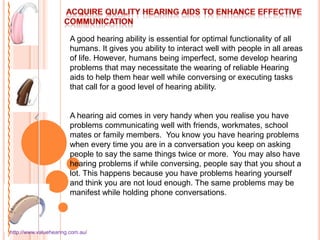 A good hearing ability is essential for optimal functionality of all
                        humans. It gives you ability to interact well with people in all areas
                        of life. However, humans being imperfect, some develop hearing
                        problems that may necessitate the wearing of reliable Hearing
                        aids to help them hear well while conversing or executing tasks
                        that call for a good level of hearing ability.


                        A hearing aid comes in very handy when you realise you have
                        problems communicating well with friends, workmates, school
                        mates or family members. You know you have hearing problems
                        when every time you are in a conversation you keep on asking
                        people to say the same things twice or more. You may also have
                        hearing problems if while conversing, people say that you shout a
                        lot. This happens because you have problems hearing yourself
                        and think you are not loud enough. The same problems may be
                        manifest while holding phone conversations.



http://www.valuehearing.com.au/
 