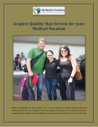 Acquire Quality Stay Service for your
Medical Vacation
Medical emergency can arise anytime, so it is very important to remain aware of the best
medical centers that are available in the time of today to help you recover quickly. There are
several medical centers that are available in every country and state but, Cancun is the most
 