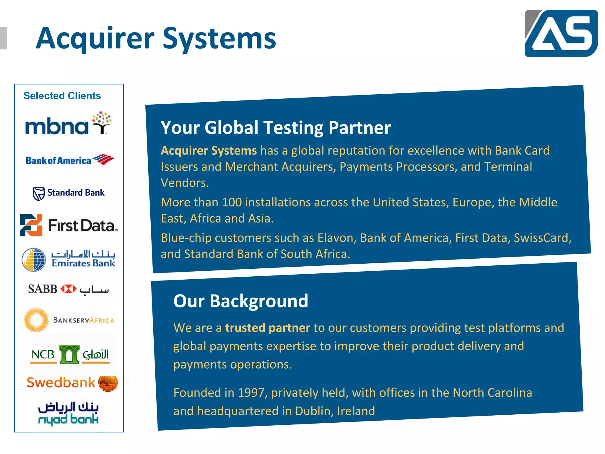 Acquirer Systems
Selected Clients


                   Your Global Testing Partner
                   Acquirer Systems has a global reputation for excellence with Bank Card
                   Issuers and Merchant Acquirers, Payments Processors, and Terminal
                   Vendors.
                   More than 100 installations across the United States, Europe, the Middle
                   East, Africa and Asia.
                   Blue-chip customers such as Elavon, Bank of America, First Data, SwissCard,
                   and Standard Bank of South Africa.


                     Our Background
                     We are a trusted partner to our customers providing test platforms and
                     global payments expertise to improve their product delivery and
                     payments operations.

                     Founded in 1997, privately held, with offices in the North Carolina
                     and headquartered in Dublin, Ireland
 
