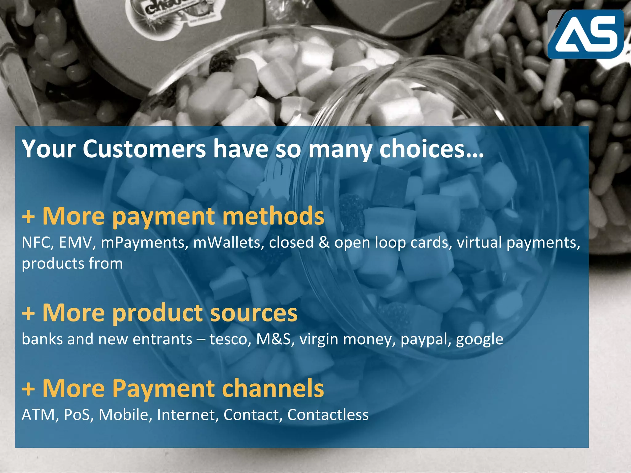 Transitioning:
Challenges of moving to new payments environment

Discontinued Platforms:
StandardCustomers sunset by Vendors:
Your platforms being have so many choices…

+ More payment methods
NFC, EMV, mPayments, mWallets, closed & open loop cards, virtual payments,
products from
Legacy Systems          :
+ More product sources
In house Platforms reaching end of life.
banks and new entrants – tesco, M&S, virgin money, paypal, google


+ More Payment channels
ATM, PoS, Mobile, Internet, Contact, Contactless
 