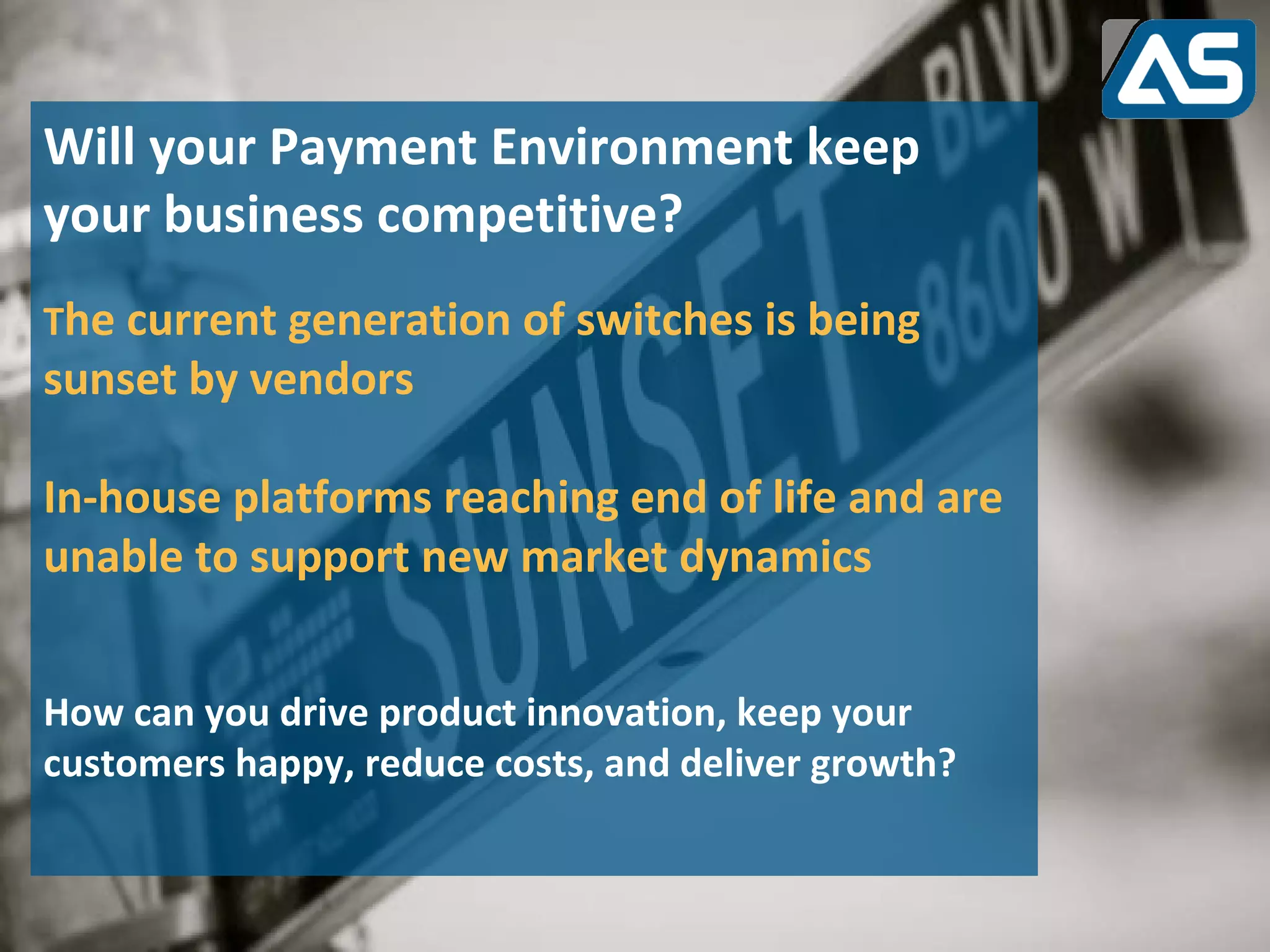 Will your Payment Environment keep
your business competitive?
The current generation of switches is being
sunset by vendors

In-house platforms reaching end of life and are
unable to support new market dynamics


How can you drive product innovation, keep your
customers happy, reduce costs, and deliver growth?
 