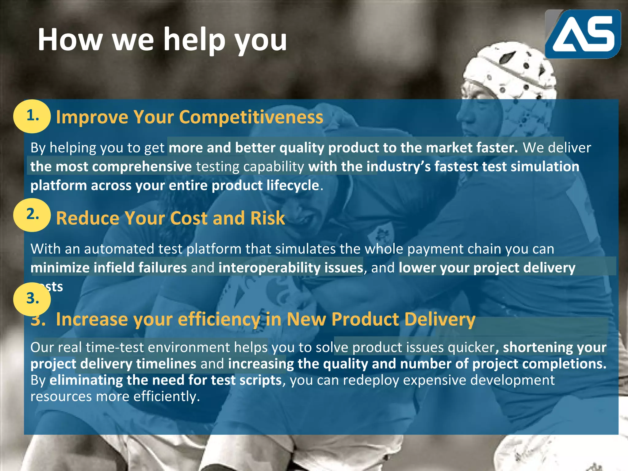 How we help you

1. Improve Your Competitiveness
1.
By helping you to get more and better quality product to the market faster. We deliver
the most comprehensive testing capability with the industry’s fastest test simulation
platform across your entire product lifecycle.
2. Reduce Your Cost and Risk
2.
With an automated test platform that simulates the whole payment chain you can
minimize infield failures and interoperability issues, and lower your project delivery
costs
3.
3. Increase your efficiency in New Product Delivery
Our real time-test environment helps you to solve product issues quicker, shortening your
project delivery timelines and increasing the quality and number of project completions.
By eliminating the need for test scripts, you can redeploy expensive development
resources more efficiently.
 