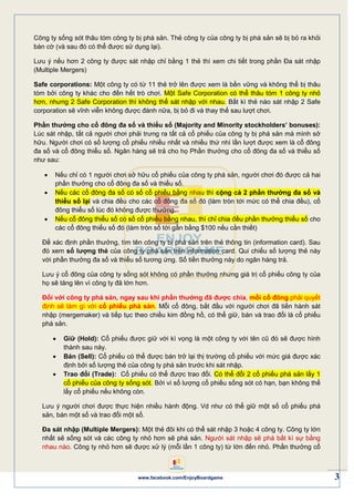 3www.facebook.com/EnjoyBoardgame
Công ty sống sót thâu tóm công ty bị phá sản. Thẻ công ty của công ty bị phá sản sẽ bị bỏ ra khỏi
bàn cờ (và sau đó có thể được sử dụng lại).
Lưu ý nếu hơn 2 công ty được sát nhập chỉ bằng 1 thẻ thì xem chi tiết trong phần Đa sát nhập
(Multiple Mergers)
Safe corporations: Một công ty có từ 11 thẻ trở lên được xem là bền vững và không thể bị thâu
tóm bởi công ty khác cho đến hết trò chơi. Một Safe Corporation có thể thâu tóm 1 công ty nhỏ
hơn, nhưng 2 Safe Corporation thì không thể sát nhập với nhau. Bất kì thẻ nào sát nhập 2 Safe
corporation sẽ vĩnh viễn không được đánh nữa, bị bỏ đi và thay thế sau lượt chơi.
Phần thưởng cho cổ đông đa số và thiểu số (Majority and Minority stockholders’ bonuses):
Lúc sát nhập, tất cả người chơi phải trưng ra tất cả cổ phiếu của công ty bị phá sản mà mình sở
hữu. Người chơi có số lượng cổ phiếu nhiều nhất và nhiều thứ nhì lần lượt được xem là cổ đông
đa số và cổ đông thiểu số. Ngân hàng sẽ trả cho họ Phần thưởng cho cổ đông đa số và thiểu số
như sau:
 Nếu chỉ có 1 người chơi sở hữu cổ phiếu của công ty phá sản, người chơi đó được cả hai
phần thưởng cho cổ đông đa số và thiểu số.
 Nếu các cổ đông đa số có số cổ phiếu bằng nhau thì cộng cả 2 phần thưởng đa số và
thiểu số lại và chia đều cho các cổ đông đa số đó (làm tròn tới mức có thể chia đều), cổ
đông thiểu số lúc đó không được thưởng.
 Nếu cổ đông thiểu số có số cổ phiếu bằng nhau, thì chỉ chia đều phần thưởng thiểu số cho
các cổ đông thiểu số đó (làm tròn số tới gần bằng $100 nếu cần thiết)
Để xác định phần thưởng, tìm tên công ty bị phá sản trên thẻ thông tin (information card). Sau
đó xem số lượng thẻ của công ty phá sản trên information card. Qui chiếu số lượng thẻ này
với phần thưởng đa số và thiểu số tương ứng. Số tiền thưởng này do ngân hàng trả.
Lưu ý cổ đông của công ty sống sót không có phần thưởng nhưng giá trị cổ phiếu công ty của
họ sẽ tăng lên vì công ty đã lớn hơn.
Đối với công ty phá sản, ngay sau khi phần thưởng đã được chia, mỗi cổ đông phải quyết
định sẽ làm gì với cổ phiếu phá sản. Mỗi cổ đông, bắt đầu với người chơi đã tiến hành sát
nhập (mergemaker) và tiếp tục theo chiều kim đồng hồ, có thể giữ, bán và trao đổi lá cổ phiếu
phá sản.
 Giữ (Hold): Cổ phiếu được giữ với kì vọng là một công ty với tên cũ đó sẽ được hình
thành sau này.
 Bán (Sell): Cổ phiếu có thể được bán trở lại thị trường cổ phiếu với mức giá được xác
định bởi số lượng thẻ của công ty phá sản trước khi sát nhập.
 Trao đổi (Trade): Cổ phiếu có thể được trao đổi. Có thể đổi 2 cổ phiếu phá sản lấy 1
cổ phiếu của công ty sống sót. Bởi vì số lượng cổ phiếu sống sót có hạn, bạn không thể
lấy cổ phiếu nếu không còn.
Lưu ý người chơi được thực hiện nhiều hành động. Vd như có thể giữ một số cổ phiếu phá
sản, bán một số và trao đổi một số.
Đa sát nhập (Multiple Mergers): Một thẻ đôi khi có thể sát nhập 3 hoặc 4 công ty. Công ty lớn
nhất sẽ sống sót và các công ty nhỏ hơn sẽ phá sản. Người sát nhập sẽ phá bất kì sự bằng
nhau nào. Công ty nhỏ hơn sẽ được xử lý (mỗi lần 1 công ty) từ lớn đến nhỏ. Phần thưởng cổ
 