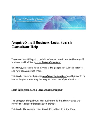  




                                                                         

 

 


Acquire Small Business Local Search
Consultant Help


There are many things to consider when you want to advertise a small 
business and look for a Local Search Consultant. 

One thing you should keep in mind is the people you want to cater to 
and how can you reach them. 

This is where a small business local search consultant could prove to be 
crucial for you in ensuring the long term success of your business. 

 

Small Businesses Need a Local Search Consultant 

 

The one good thing about small businesses is that they provide the 
service that bigger franchises can’t provide. 

This is why they need a Local Search Consultant to guide them. 
 