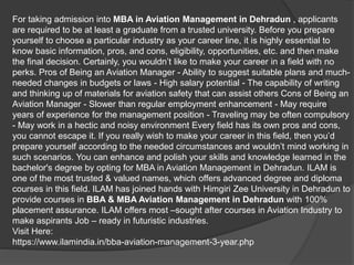 For taking admission into MBA in Aviation Management in Dehradun , applicants
are required to be at least a graduate from a trusted university. Before you prepare
yourself to choose a particular industry as your career line, it is highly essential to
know basic information, pros, and cons, eligibility, opportunities, etc. and then make
the final decision. Certainly, you wouldn’t like to make your career in a field with no
perks. Pros of Being an Aviation Manager - Ability to suggest suitable plans and much-
needed changes in budgets or laws - High salary potential - The capability of writing
and thinking up of materials for aviation safety that can assist others Cons of Being an
Aviation Manager - Slower than regular employment enhancement - May require
years of experience for the management position - Traveling may be often compulsory
- May work in a hectic and noisy environment Every field has its own pros and cons,
you cannot escape it. If you really wish to make your career in this field, then you’d
prepare yourself according to the needed circumstances and wouldn’t mind working in
such scenarios. You can enhance and polish your skills and knowledge learned in the
bachelor's degree by opting for MBA in Aviation Management in Dehradun. ILAM is
one of the most trusted & valued names, which offers advanced degree and diploma
courses in this field. ILAM has joined hands with Himgiri Zee University in Dehradun to
provide courses in BBA & MBA Aviation Management in Dehradun with 100%
placement assurance. ILAM offers most –sought after courses in Aviation Industry to
make aspirants Job – ready in futuristic industries.
Visit Here:
https://www.ilamindia.in/bba-aviation-management-3-year.php
 