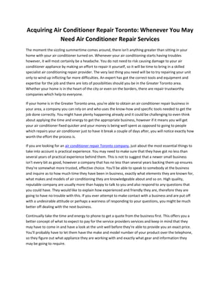 Acquiring Air Conditioner Repair Toronto: Whenever You May
             Need Air Conditioner Repair Services
The moment the sizzling summertime comes around, there isn't anything greater than sitting in your
home with your air conditioner turned on. Whenever your air conditioning starts having troubles
however, it will most certainly be a headache. You do not need to risk causing damage to your air
conditioner appliance by making an effort to repair it yourself, so it will be time to bring in a skilled
specialist air conditioning repair provider. The very last thing you need will be to try repairing your unit
only to wind up inflicting far more difficulties. An expert has got the correct tools and equipment and
expertise for the job and there are lots of possibilities should you be in the Greater Toronto area.
Whether your home is in the heart of the city or even on the borders, there are repair trustworthy
companies which help to everyone.

If your home is in the Greater Toronto area, you're able to obtain an air conditioner repair business in
your area, a company you can rely on and who uses the know-how and specific tools needed to get the
job done correctly. You might have plenty happening already and it could be challenging to even think
about applying the time and energy to get the appropriate business, however if it means you will get
your air conditioner fixed quicker and your money is being well spent as opposed to going to people
which repairs your air conditioner just to have it break a couple of days after, you will notice exactly how
worth the effort the process is.

If you are looking for an air conditioner repair Toronto company, just about the most essential things to
take into account is practical experience. You may need to make sure that they have got no less than
several years of practical experience behind them. This is not to suggest that a newer small business
isn't every bit as good, however a company that has no less than several years backing them up ensures
they're somewhat more trusted, effective choice. You'll be able to speak to somebody at the business
and inquire as to how much time they have been in business, exactly what elements they are known for,
what makes and models of air conditioning they are knowledgeable about and so on. High quality,
reputable company are usually more than happy to talk to you and also respond to any questions that
you could have. They would like to explain how experienced and friendly they are, therefore they are
going to have no trouble with this. If you ever attempt to make contact with a business and are put off
with a undesirable attitude or perhaps a wariness of responding to your questions, you might be much
better off dealing with the next business.

Continually take the time and energy to phone to get a quote from the business first. This offers you a
better concept of what to expect to pay for the service providers services and keep in mind that they
may have to come in and have a look at the unit well before they're able to provide you an exact price.
You'll probably have to let them have the make and model number of your product over the telephone,
so they figure out what appliance they are working with and exactly what gear and information they
may be going to require.
 